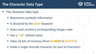  The character data type
 Represents symbolic information
 Is declared by the char keyword
 Gives each symbol a corresponding integer code
 Has a '0' default value
 Takes 16 bits of memory (from U+0000 to U+FFFF)
 Holds a single Unicode character (or part of character)
The Character Data Type
42
 