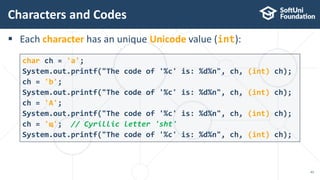  Each character has an unique Unicode value (int):
Characters and Codes
43
char ch = 'a';
System.out.printf("The code of '%c' is: %d%n", ch, (int) ch);
ch = 'b';
System.out.printf("The code of '%c' is: %d%n", ch, (int) ch);
ch = 'A';
System.out.printf("The code of '%c' is: %d%n", ch, (int) ch);
ch = 'щ'; // Cyrillic letter 'sht'
System.out.printf("The code of '%c' is: %d%n", ch, (int) ch);
 