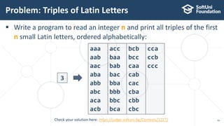  Write a program to read an integer n and print all triples of the first
n small Latin letters, ordered alphabetically:
Problem: Triples of Latin Letters
44
3
aaa
aab
aac
aba
abb
abc
aca
acb
acc
baa
bab
bac
bba
bbb
bbc
bca
bcb
bcc
caa
cab
cac
cba
cbb
cbc
cca
ccb
ccc
Check your solution here: https://judge.softuni.bg/Contests/1227/
 