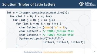 Solution: Triples of Latin Letters
45
int n = Integer.parseInt(sc.nextLine());
for (int i = 0; i < n; i++)
for (int j = 0; j < n; j++)
for (int k = 0; k < n; k++) {
char letter1 = (char)('a' + i);
char letter2 = // TODO: finish this
char letter3 = // TODO: finish this
System.out.printf("%c%c%c%n",
letter1, letter2, letter3);
}
Check your solution here: https://judge.softuni.bg/Contests/1227/
 