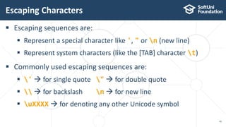 Escaping sequences are:
 Represent a special character like ', " or n (new line)
 Represent system characters (like the [TAB] character t)
 Commonly used escaping sequences are:
 '  for single quote "  for double quote
   for backslash n  for new line
 uXXXX  for denoting any other Unicode symbol
Escaping Characters
46
 