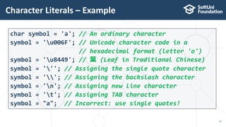 Character Literals – Example
47
char symbol = 'a'; // An ordinary character
symbol = 'u006F'; // Unicode character code in a
// hexadecimal format (letter 'o')
symbol = 'u8449'; // 葉 (Leaf in Traditional Chinese)
symbol = '''; // Assigning the single quote character
symbol = ''; // Assigning the backslash character
symbol = 'n'; // Assigning new line character
symbol = 't'; // Assigning TAB character
symbol = "a"; // Incorrect: use single quotes!
 