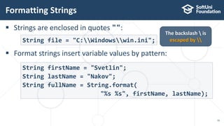  Strings are enclosed in quotes "":
 Format strings insert variable values by pattern:
Formatting Strings
50
String file = "C:Windowswin.ini";
The backslash  is
escaped by 
String firstName = "Svetlin";
String lastName = "Nakov";
String fullName = String.format(
"%s %s", firstName, lastName);
 