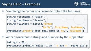  Combining the names of a person to obtain the full name:
 We can concatenate strings and numbers by the + operator:
Saying Hello – Examples
51
String firstName = "Ivan";
String lastName = "Ivanov";
String fullName = String.format(
"%s %s", firstName, lastName);
System.out.printf("Your full name is %s.", fullName);
int age = 21;
System.out.println("Hello, I am " + age + " years old");
 