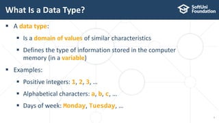  A data type:
 Is a domain of values of similar characteristics
 Defines the type of information stored in the computer
memory (in a variable)
 Examples:
 Positive integers: 1, 2, 3, …
 Alphabetical characters: a, b, c, …
 Days of week: Monday, Tuesday, …
What Is a Data Type?
7
 