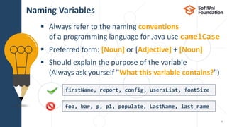  Always refer to the naming conventions
of a programming language for Java use camelCase
 Preferred form: [Noun] or [Adjective] + [Noun]
 Should explain the purpose of the variable
(Always ask yourself "What this variable contains?")
Naming Variables
9
firstName, report, config, usersList, fontSize
foo, bar, p, p1, populate, LastName, last_name
 