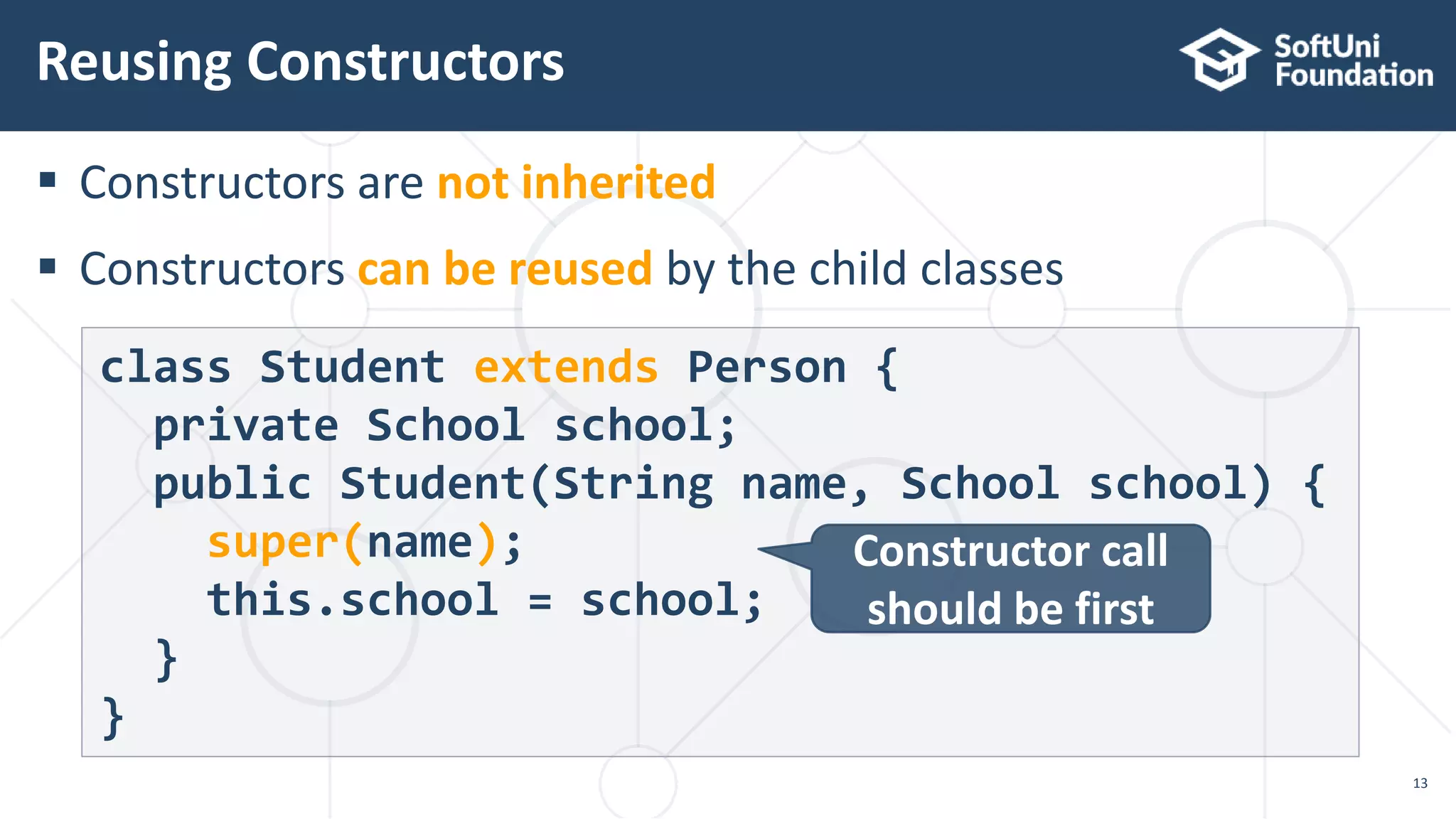  Constructors are not inherited
 Constructors can be reused by the child classes
Reusing Constructors
13
class Student extends Person {
private School school;
public Student(String name, School school) {
super(name);
this.school = school;
}
}
Constructor call
should be first
 
