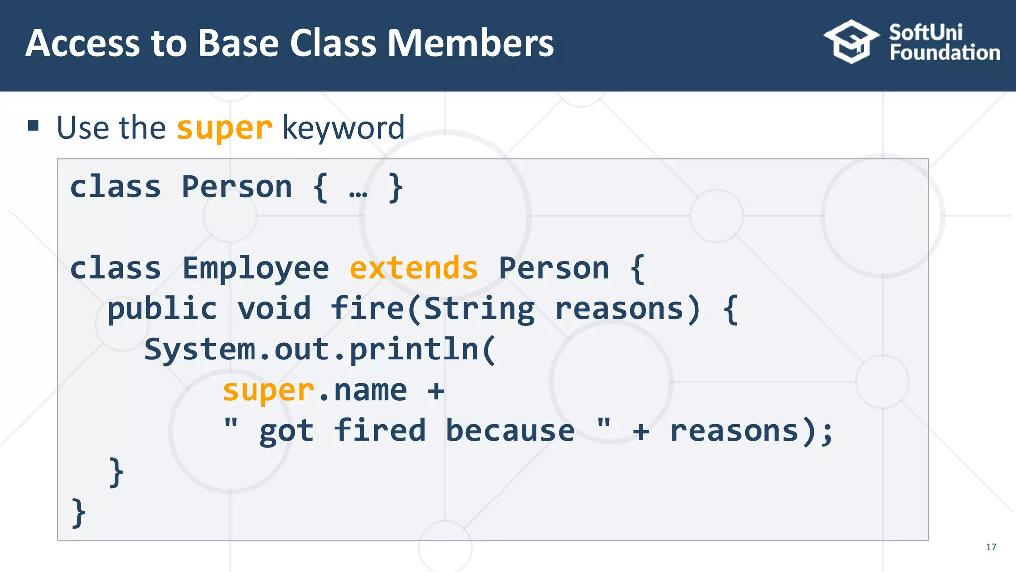  Use the super keyword
Access to Base Class Members
17
class Person { … }
class Employee extends Person {
public void fire(String reasons) {
System.out.println(
super.name +
" got fired because " + reasons);
}
}
 