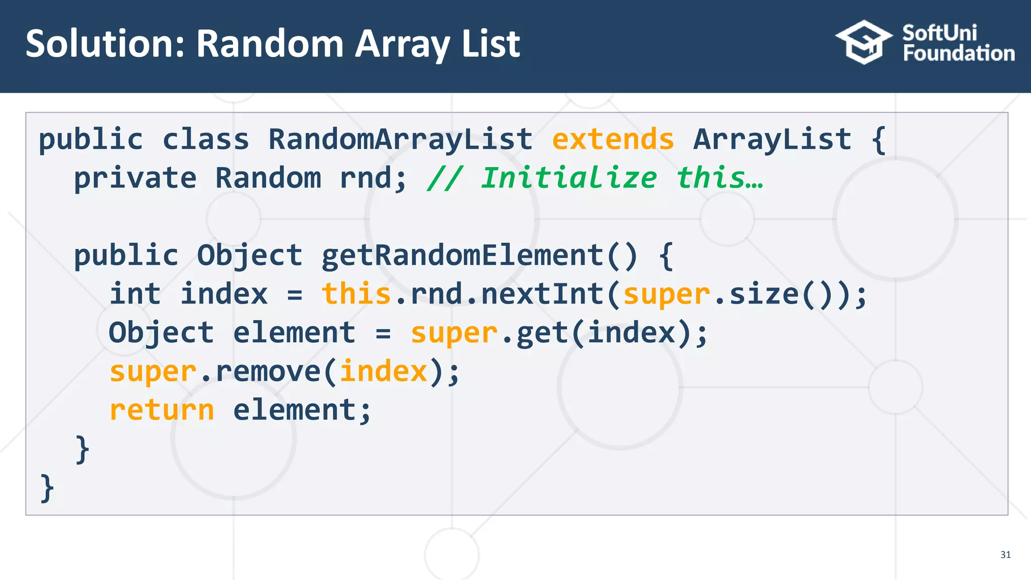 Solution: Random Array List
31
public class RandomArrayList extends ArrayList {
private Random rnd; // Initialize this…
public Object getRandomElement() {
int index = this.rnd.nextInt(super.size());
Object element = super.get(index);
super.remove(index);
return element;
}
}
 