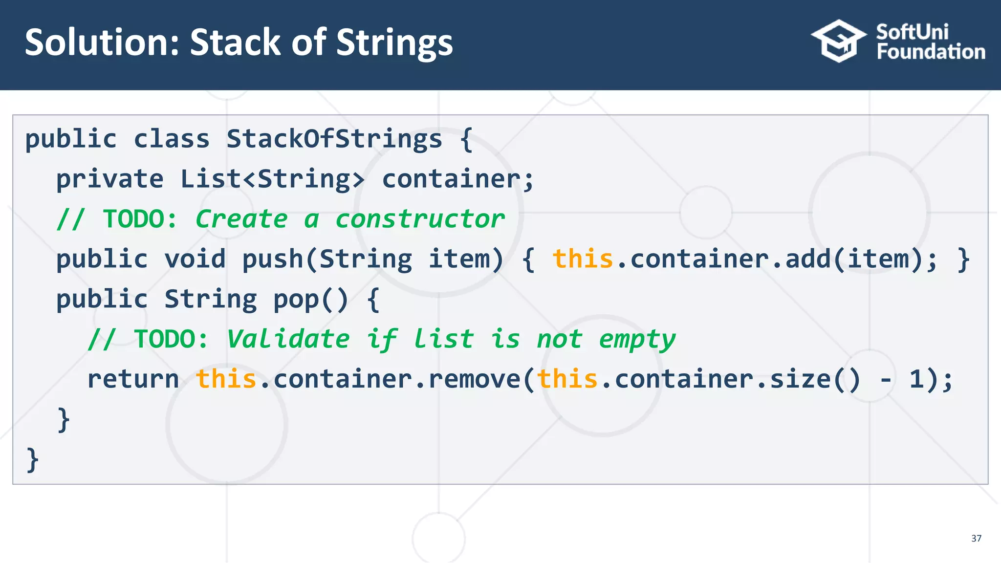 Solution: Stack of Strings
37
public class StackOfStrings {
private List<String> container;
// TODO: Create a constructor
public void push(String item) { this.container.add(item); }
public String pop() {
// TODO: Validate if list is not empty
return this.container.remove(this.container.size() - 1);
}
}
 