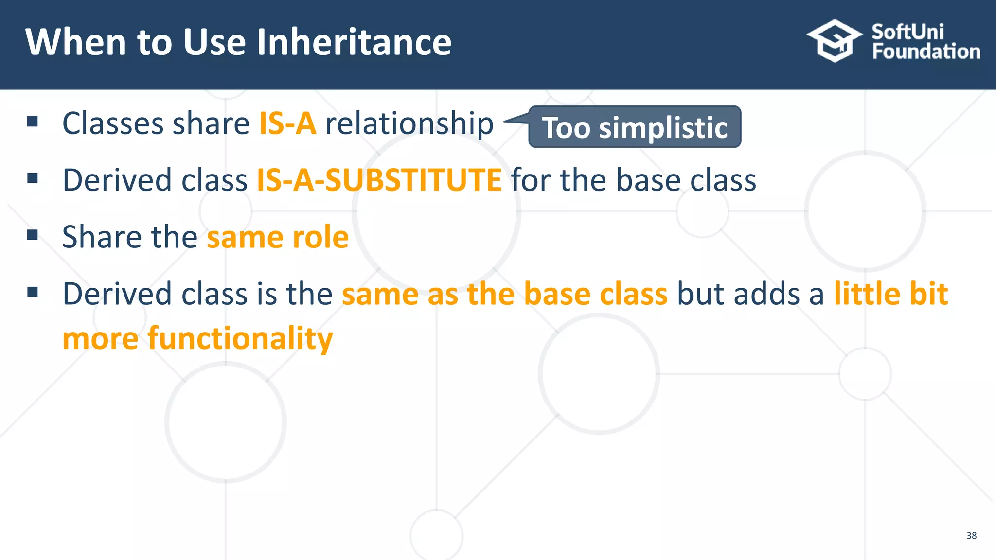  Classes share IS-A relationship
 Derived class IS-A-SUBSTITUTE for the base class
 Share the same role
 Derived class is the same as the base class but adds a little bit
more functionality
When to Use Inheritance
38
Too simplistic
 