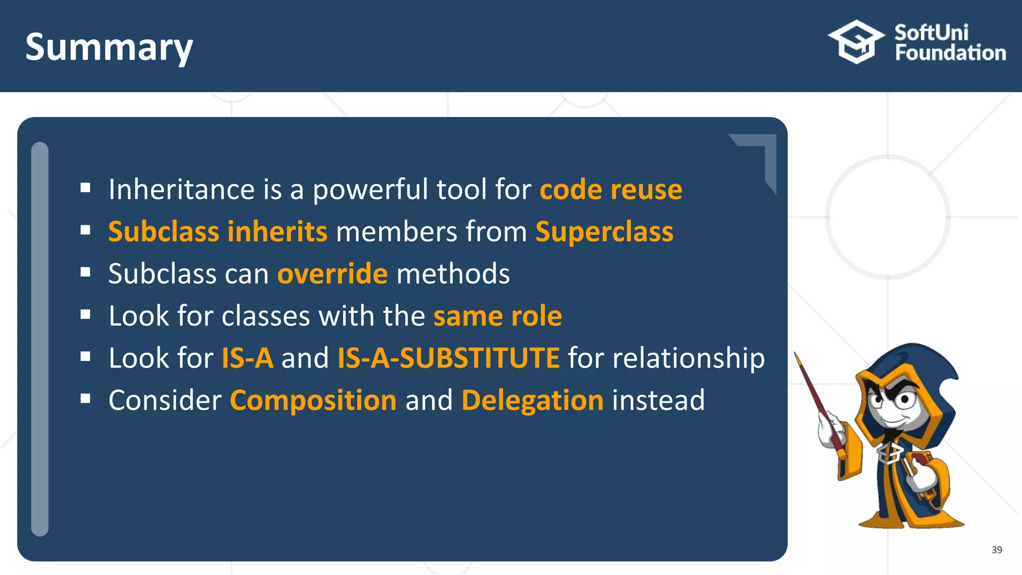  …
 …
 …
Summary
39
 Inheritance is a powerful tool for code reuse
 Subclass inherits members from Superclass
 Subclass can override methods
 Look for classes with the same role
 Look for IS-A and IS-A-SUBSTITUTE for relationship
 Consider Composition and Delegation instead
 