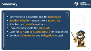  …
 …
 …
Summary
39
 Inheritance is a powerful tool for code reuse
 Subclass inherits members from Superclass
 Subclass can override methods
 Look for classes with the same role
 Look for IS-A and IS-A-SUBSTITUTE for relationship
 Consider Composition and Delegation instead
 