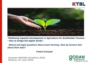 "Mobilizing Capacity Development in Agriculture for Smallholder Farmers
- How to bridge the digital divide".
Ethical and legal questions about smart farming. How do farmers feel
about their data?
Foteini Zampati
Kampala INSPIRE Hackathon 2020
Webinar, 02 April 2020
 