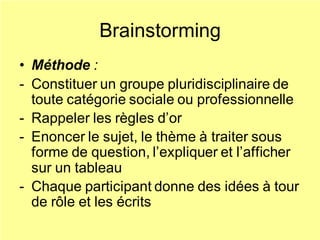 Brainstorming
• Méthode :
- Constituer un groupe pluridisciplinaire de
toute catégorie sociale ou professionnelle
- Rappeler les règles d’or
- Enoncer le sujet, le thème à traiter sous
forme de question, l’expliquer et l’afficher
sur un tableau
- Chaque participant donne des idées à tour
de rôle et les écrits
 
