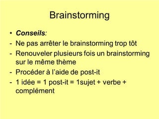 Brainstorming
• Conseils:
- Ne pas arrêter le brainstorming trop tôt
- Renouveler plusieurs fois un brainstorming
sur le même thème
- Procéder à l’aide de post-it
- 1 idée = 1 post-it = 1sujet + verbe +
complément
 