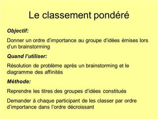 Le classement pondéré
Objectif:
Donner un ordre d’importance au groupe d’idées émises lors
d’un brainstorming
Quand l’utiliser:
Résolution de problème après un brainstorming et le
diagramme des affinités
Méthode:
Reprendre les titres des groupes d’idées constitués
Demander à chaque participant de les classer par ordre
d’importance dans l’ordre décroissant
 