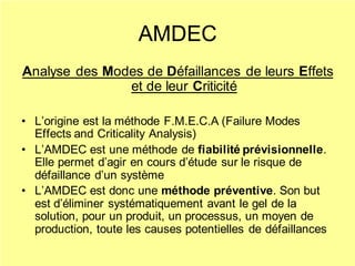 AMDEC
Analyse des Modes de Défaillances de leurs Effets
et de leur Criticité
• L’origine est la méthode F.M.E.C.A (Failure Modes
Effects and Criticality Analysis)
• L’AMDEC est une méthode de fiabilité prévisionnelle.
Elle permet d’agir en cours d’étude sur le risque de
défaillance d’un système
• L’AMDEC est donc une méthode préventive. Son but
est d’éliminer systématiquement avant le gel de la
solution, pour un produit, un processus, un moyen de
production, toute les causes potentielles de défaillances
 
