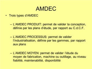AMDEC
• Trois types d’AMDEC
– L’AMDEC PRODUIT: permet de valider la conception,
définie par les plans d’étude, par rapport au C.d.C.F.
– L’AMDEC PROCESSUS: permet de valider
l’industrialisation, définie par les gammes, par rapport
aux plans
– L’AMDEC MOYEN: permet de valider l’étude du
moyen de fabrication, machine ou outillage, au niveau
fiabilité, maintenabilité, disponibilité
 