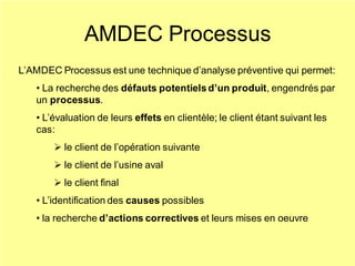 AMDEC Processus
L’AMDEC Processus est une technique d’analyse préventive qui permet:
• La recherche des défauts potentielsd’un produit, engendrés par
un processus.
• L’évaluation de leurs effets en clientèle; le client étant suivant les
cas:
➢ le client de l’opération suivante
➢ le client de l’usine aval
➢ le client final
• L’identification des causes possibles
• la recherche d’actions correctives et leurs mises en oeuvre
 