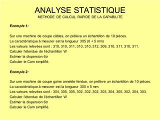Exemple 1:
Sur une machine de coupe câbles, on prélève un échantillon de 10 pièces.
La caractéristique à mesurer est la longueur 305 (0 + 5 mm)
Les valeurs relevées sont : 310, 310, 311, 310, 310, 312, 309, 310, 311, 310, 311.
Calculer l’étendue de l’échantillon W
Estimer la dispersion 6σ
Calculer le Cam simplifié.
Exemple 2:
Sur une machine de coupe gaine annelée fendue, on prélève un échantillon de 10 pièces.
La caractéristique à mesurer est la longueur 300 ± 5 mm.
Les valeurs relevées sont : 304, 305, 305, 302, 302, 302, 303, 304, 305, 302, 304, 303.
Calculer l’étendue de l’échantillon W
Estimer la dispersion 6σ
Calculer le Cam simplifié.
ANALYSE STATISTIQUE
METHODE DE CALCUL RAPIDE DE LA CAPABILITE
 