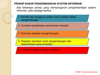 STMIK Profesional Makassar
PRINSIP DASAR PENGEMBANGAN SYSTEM INFORMASI
Ada beberapa prinsip yang mempengaruhi pengembanfgan system
informasi, yaitu sebagai berikut :
1. Pemilik dan pengguna sistem harus terlibat dalam
pengembangan
2. Gunakan pendekatan pemecahan masalah
3. Tentukan tahapan pengembangan
4. Tetapkan standard untuk pengembangan dan
dokumentasi yang konsisten
5. Justifikasi sistem sebagai investasi
 