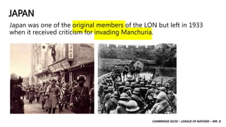CAMBRIDGE IGCSE – LEAGUE OF NATIONS – MR. D
JAPAN
Japan was one of the original members of the LON but left in 1933
when it received criticism for invading Manchuria.
 