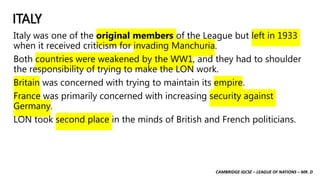 CAMBRIDGE IGCSE – LEAGUE OF NATIONS – MR. D
ITALY
Italy was one of the original members of the League but left in 1933
when it received criticism for invading Manchuria.
Both countries were weakened by the WW1, and they had to shoulder
the responsibility of trying to make the LON work.
Britain was concerned with trying to maintain its empire.
France was primarily concerned with increasing security against
Germany.
LON took second place in the minds of British and French politicians.
 