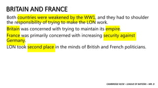 CAMBRIDGE IGCSE – LEAGUE OF NATIONS – MR. D
BRITAIN AND FRANCE
Both countries were weakened by the WW1, and they had to shoulder
the responsibility of trying to make the LON work.
Britain was concerned with trying to maintain its empire.
France was primarily concerned with increasing security against
Germany.
LON took second place in the minds of British and French politicians.
 