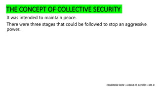 CAMBRIDGE IGCSE – LEAGUE OF NATIONS – MR. D
THE CONCEPT OF COLLECTIVE SECURITY
It was intended to maintain peace.
There were three stages that could be followed to stop an aggressive
power.
 