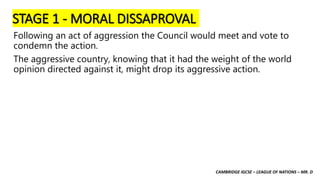 CAMBRIDGE IGCSE – LEAGUE OF NATIONS – MR. D
STAGE 1 - MORAL DISSAPROVAL
Following an act of aggression the Council would meet and vote to
condemn the action.
The aggressive country, knowing that it had the weight of the world
opinion directed against it, might drop its aggressive action.
 