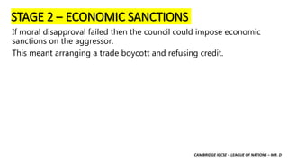 CAMBRIDGE IGCSE – LEAGUE OF NATIONS – MR. D
STAGE 2 – ECONOMIC SANCTIONS
If moral disapproval failed then the council could impose economic
sanctions on the aggressor.
This meant arranging a trade boycott and refusing credit.
 