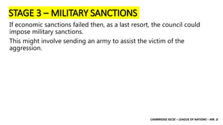 CAMBRIDGE IGCSE – LEAGUE OF NATIONS – MR. D
STAGE 3 – MILITARY SANCTIONS
If economic sanctions failed then, as a last resort, the council could
impose military sanctions.
This might involve sending an army to assist the victim of the
aggression.
 