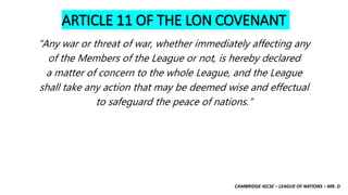 CAMBRIDGE IGCSE – LEAGUE OF NATIONS – MR. D
ARTICLE 11 OF THE LON COVENANT
“Any war or threat of war, whether immediately affecting any
of the Members of the League or not, is hereby declared
a matter of concern to the whole League, and the League
shall take any action that may be deemed wise and effectual
to safeguard the peace of nations.”
 