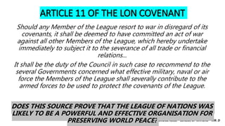 CAMBRIDGE IGCSE – LEAGUE OF NATIONS – MR. D
ARTICLE 11 OF THE LON COVENANT
Should any Member of the League resort to war in disregard of its
covenants, it shall be deemed to have committed an act of war
against all other Members of the League, which hereby undertake
immediately to subject it to the severance of all trade or financial
relations...
It shall be the duty of the Council in such case to recommend to the
several Governments concerned what effective military, naval or air
force the Members of the League shall severally contribute to the
armed forces to be used to protect the covenants of the League.
DOES THIS SOURCE PROVE THAT THE LEAGUE OF NATIONS WAS
LIKELY TO BE A POWERFUL AND EFFECTIVE ORGANISATION FOR
PRESERVING WORLD PEACE?
 