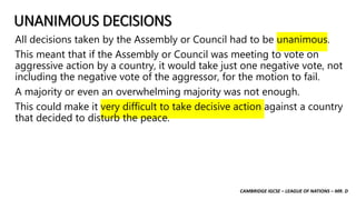 CAMBRIDGE IGCSE – LEAGUE OF NATIONS – MR. D
UNANIMOUS DECISIONS
All decisions taken by the Assembly or Council had to be unanimous.
This meant that if the Assembly or Council was meeting to vote on
aggressive action by a country, it would take just one negative vote, not
including the negative vote of the aggressor, for the motion to fail.
A majority or even an overwhelming majority was not enough.
This could make it very difficult to take decisive action against a country
that decided to disturb the peace.
 