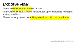 CAMBRIDGE IGCSE – LEAGUE OF NATIONS – MR. D
LACK OF AN ARMY
The LON didn’t have an army of its own.
The LON didn’t have standing forces to call upon if it wished to impose
military sanctions.
The uncertainty meant that military sanctions could not be enforced.
 