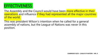 CAMBRIDGE IGCSE – LEAGUE OF NATIONS – MR. D
EFFECTIVENESS
The Assembly and the Council would have been more effective in their
operations and influence if they had represented all the major countries
of the world.
This was president Wilson’s intention when he called for a general
assembly of nations, but the League of Nations was never in this
position.
 