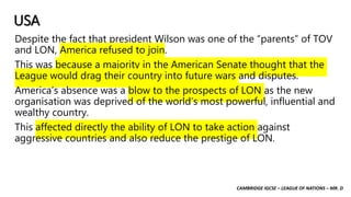 CAMBRIDGE IGCSE – LEAGUE OF NATIONS – MR. D
USA
Despite the fact that president Wilson was one of the “parents” of TOV
and LON, America refused to join.
This was because a majority in the American Senate thought that the
League would drag their country into future wars and disputes.
America’s absence was a blow to the prospects of LON as the new
organisation was deprived of the world’s most powerful, influential and
wealthy country.
This affected directly the ability of LON to take action against
aggressive countries and also reduce the prestige of LON.
 