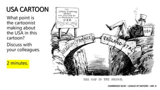 CAMBRIDGE IGCSE – LEAGUE OF NATIONS – MR. D
USA CARTOON
What point is
the cartoonist
making about
the USA in this
cartoon?
Discuss with
your colleagues.
2 minutes.
 