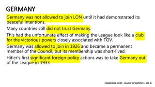 CAMBRIDGE IGCSE – LEAGUE OF NATIONS – MR. D
GERMANY
Germany was not allowed to join LON until it had demonstrated its
peaceful intentions.
Many countries still did not trust Germany.
This had the unfortunate effect of making the League look like a club
for the victorious powers closely associated with TOV.
Germany was allowed to join in 1926 and became a permanent
member of the Council, but its membership was short-lived.
Hitler’s first significant foreign policy actions was to take Germany out
of the League in 1933.
 