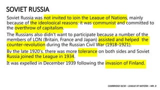 CAMBRIDGE IGCSE – LEAGUE OF NATIONS – MR. D
SOVIET RUSSIA
Soviet Russia was not invited to join the League of Nations, mainly
because of the ideological reasons: it was communist and committed to
the overthrow of capitalism.
The Russians also didn’t want to participate because a number of the
members of LON (Britain, France and Japan) assisted and helped the
counter-revolution during the Russian Civil War (1918-1921).
By the late 1920’s, there was more tolerance on both sides and Soviet
Russia joined the League in 1934.
It was expelled in December 1939 following the invasion of Finland.
 