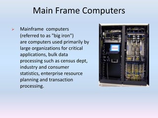 Main Frame Computers
 Mainframe computers
(referred to as "big iron")
are computers used primarily by
large organizations for critical
applications, bulk data
processing such as census dept,
industry and consumer
statistics, enterprise resource
planning and transaction
processing.
 