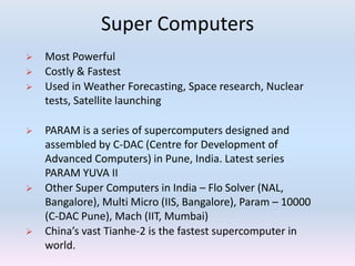 Super Computers
 Most Powerful
 Costly & Fastest
 Used in Weather Forecasting, Space research, Nuclear
tests, Satellite launching
 PARAM is a series of supercomputers designed and
assembled by C-DAC (Centre for Development of
Advanced Computers) in Pune, India. Latest series
PARAM YUVA II
 Other Super Computers in India – Flo Solver (NAL,
Bangalore), Multi Micro (IIS, Bangalore), Param – 10000
(C-DAC Pune), Mach (IIT, Mumbai)
 China’s vast Tianhe-2 is the fastest supercomputer in
world.
 