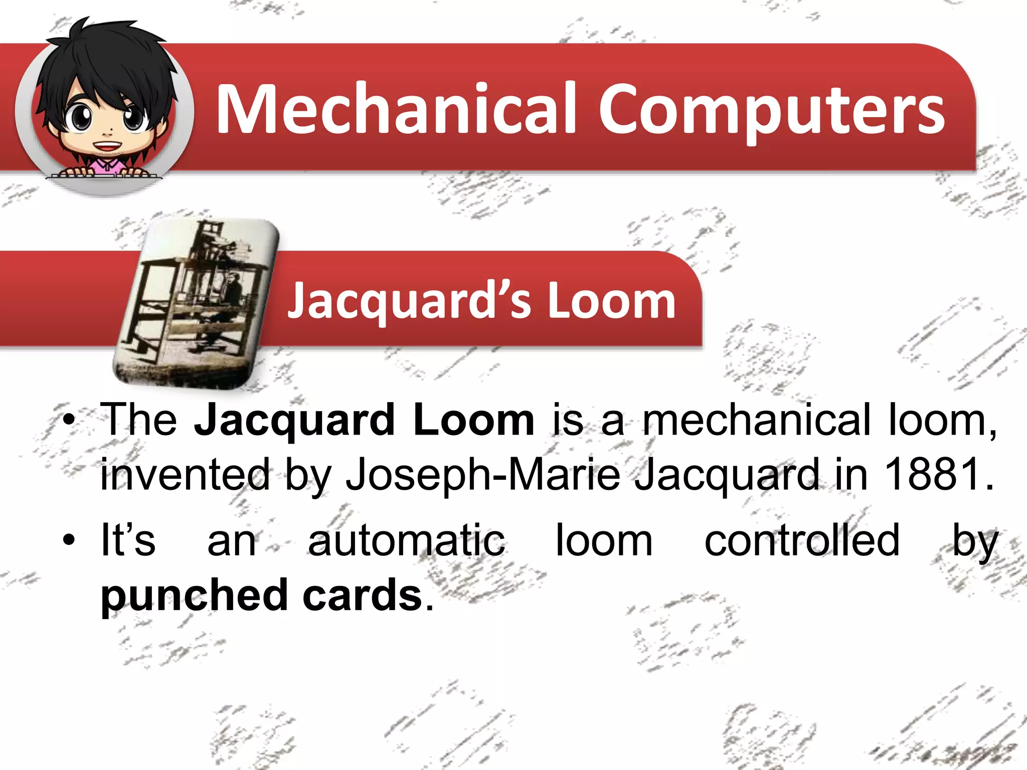 • The Jacquard Loom is a mechanical loom,
invented by Joseph-Marie Jacquard in 1881.
• It’s an automatic loom controlled by
punched cards.
Mechanical Computers
Jacquard’s Loom
 