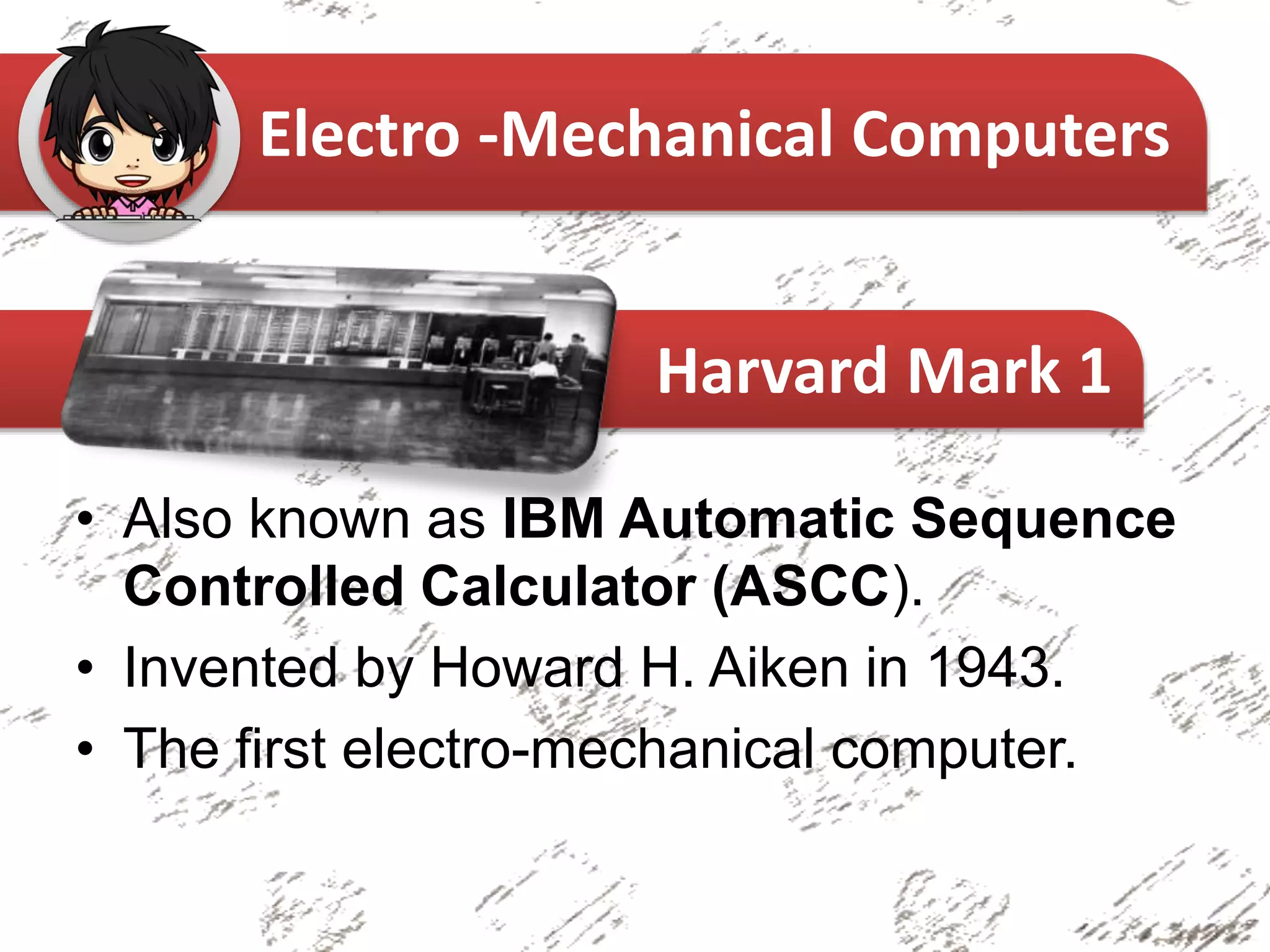 • Also known as IBM Automatic Sequence
Controlled Calculator (ASCC).
• Invented by Howard H. Aiken in 1943.
• The first electro-mechanical computer.
Electro -Mechanical Computers
Harvard Mark 1
 