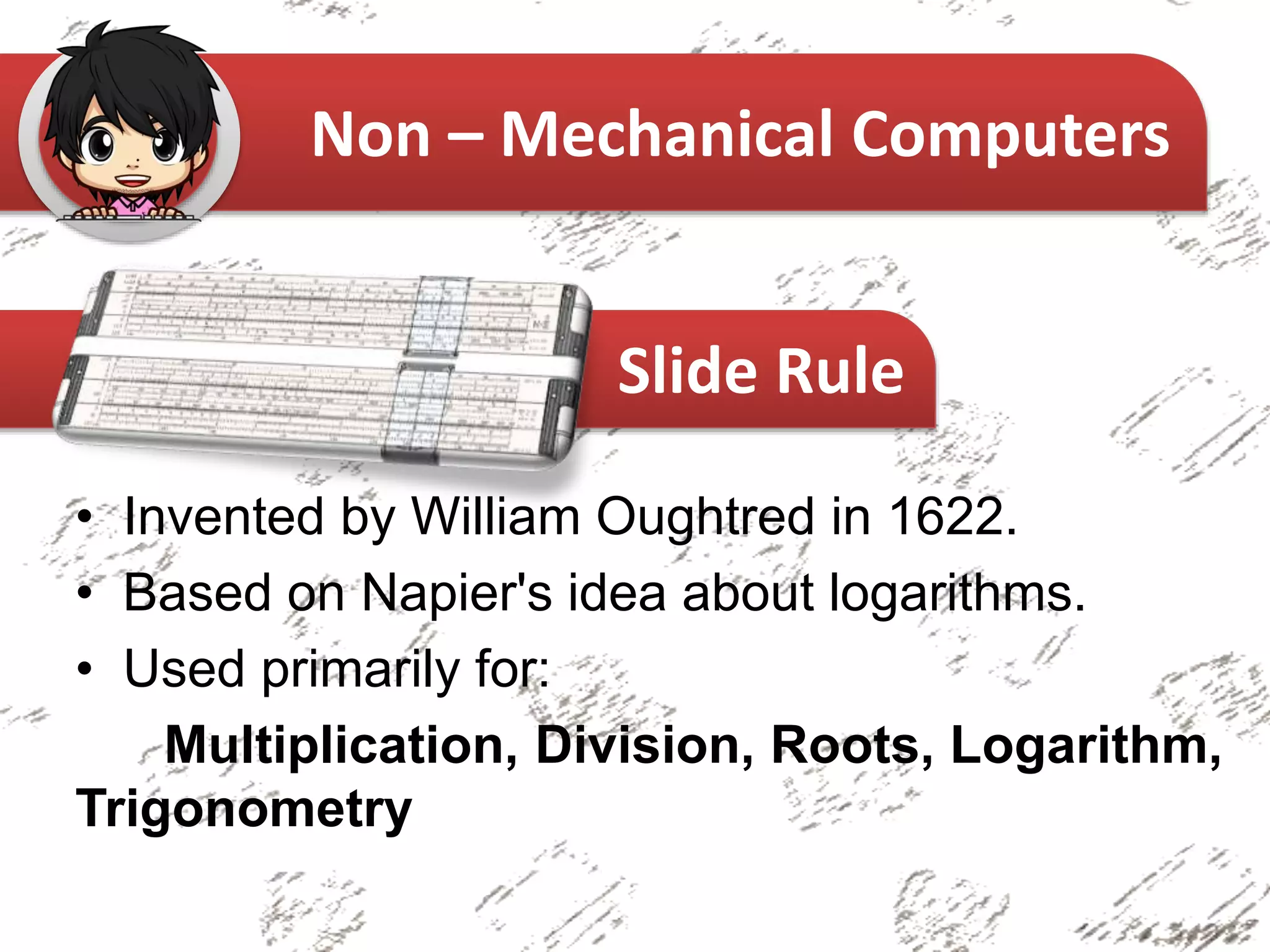 • Invented by William Oughtred in 1622.
• Based on Napier's idea about logarithms.
• Used primarily for:
Multiplication, Division, Roots, Logarithm,
Trigonometry
Non – Mechanical Computers
Slide Rule
 