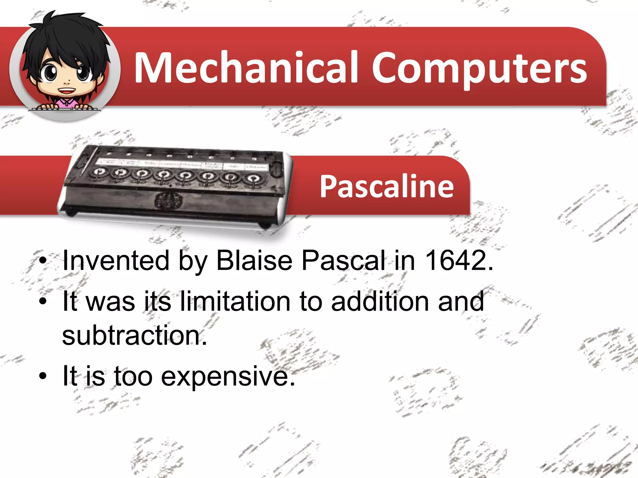 • Invented by Blaise Pascal in 1642.
• It was its limitation to addition and
subtraction.
• It is too expensive.
Mechanical Computers
Pascaline
 