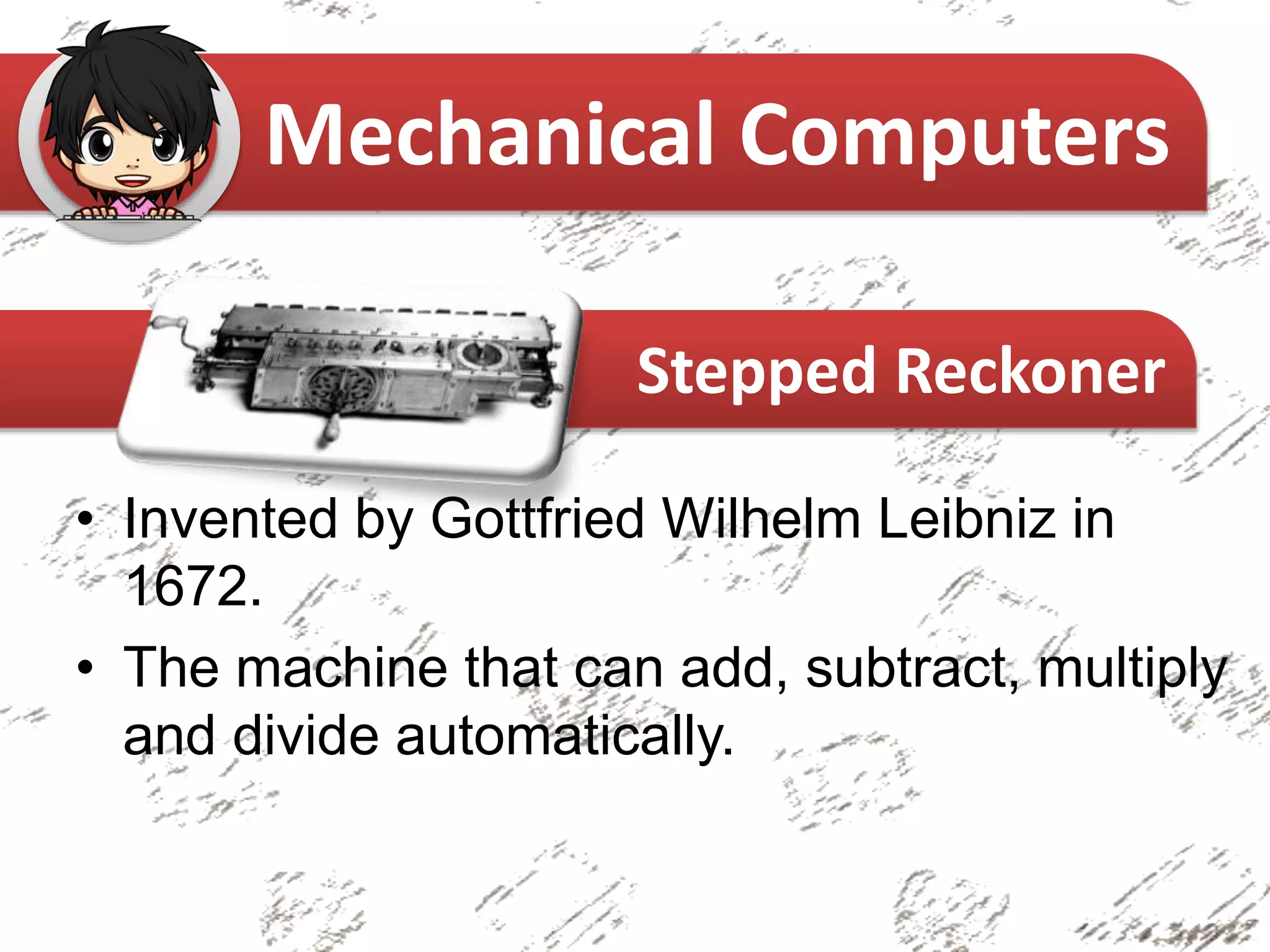 • Invented by Gottfried Wilhelm Leibniz in
1672.
• The machine that can add, subtract, multiply
and divide automatically.
Mechanical Computers
Stepped Reckoner
 
