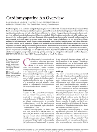 Cardiomyopathy: An Overview
RANDY	WEXLER,	MD,	MPH;	TERRY	ELTON,	PhD;	ADAM	PLEISTER,	MD	
and	DAVID	FELDMAN,	MD,	PhD,	The Ohio State University, Columbus, Ohio

Cardiomyopathy is an anatomic and pathologic diagnosis associated with muscle or electrical dysfunction of the
heart. Cardiomyopathies represent a heterogeneous group of diseases that often lead to progressive heart failure with
significant morbidity and mortality. Cardiomyopathies may be primary (i.e., genetic, mixed, or acquired) or second-
ary (e.g., infiltrative, toxic, inflammatory). Major types include dilated cardiomyopathy, hypertrophic cardiomyopa-
thy, restrictive cardiomyopathy, and arrhythmogenic right ventricular cardiomyopathy. Although cardiomyopathy is
asymptomatic in the early stages, symptoms are the same as those characteristically seen in any type of heart failure
and may include shortness of breath, fatigue, cough, orthopnea, paroxysmal nocturnal dyspnea, and edema. Diagnos-
tic studies include B-type natriuretic peptide levels, baseline serum chemistries, electrocardiography, and echocar-
diography. Treatment is targeted at relieving the symptoms of heart failure and reducing rates of heart failure–related
hospitalization and mortality. Treatment options include pharmacotherapy, implantable cardioverter-defibrillators,
cardiac resynchronization therapy, and heart transplantation. Recommended lifestyle changes include restricting
alcohol consumption, losing weight, exercising, quitting smoking, and eating a low-sodium diet. (Am Fam Physician.
2009;79(9):778-784. Copyright © 2009 American Academy of Family Physicians.)




                               C
                               	
   Patient information:                     ardiomyopathy	is	an	anatomic	and	                     is	 an	 autosomal	 dominant	 disease	 with	 an	
▲




A handout on cardiomy-                      pathologic	 diagnosis	 associated	                    incidence	of	one	in	500	persons.1,12	Restrictive	
opathy, written by the
authors of this article, is
                                            with	muscle	or	electrical	dysfunc-                    cardiomyopathy	 and	 arrhythmogenic	 right	
available at http://www.                    tion	 of	 the	 heart.	 The	 American	                 ventricular	cardiomyopathy	are	rare,	and	their	
aafp.org/afp/20090501/          Heart	Association	(AHA)	defines	cardiomy-                         diagnoses	require	a	high	index	of	suspicion.
778-s1.html.                    opathy	as	a	heterogeneous	group	of	diseases	
     This article exempli-      of	 the	 myocardium,	 usually	 with	 inappro-                     Etiology
fies the AAFP 2009 Annual       priate	ventricular	hypertrophy	or	dilatation.1	                   The	 causes	 of	 cardiomyopathies	 are	 varied	
Clinical Focus on manage-
                                There	are	various	causes	of	cardiomyopathy,	                      (Table 2).1	Dilated	cardiomyopathy	in	adults	
ment of chronic illness.
                                most	of	which	are	genetic.	Cardiomyopathy	                        is	 most	 commonly	 caused	 by	 CAD	 (isch-
                                may	be	confined	to	the	heart	or	may	be	part	                      emic	 cardiomyopathy)	 and	 hypertension,	
                                of	 a	 generalized	 systemic	 disorder,	 often	                   although	viral	myocarditis,	valvular	disease,	
                                leading	 to	 cardiovascular	 death	 or	 progres-                  and	 genetic	 predisposition	 may	 also	 play	 a	
                                sive	heart	failure–related	disability.1                           role.1,13,14	 In	 children,	 idiopathic	 myocardi-
                                                                                                  tis	and	neuromuscular	diseases	are	the	most	
                                Epidemiology                                                      common	etiologies	of	dilated	cardiomyopa-
                                In	 2006,	 the	 AHA	 classified	 cardiomyopa-                     thy,	and	generally	occur	during	the	first	year	
                                thies	 as	 primary	 (i.e.,	 genetic,	 mixed,	 or	                 of	 life.3	 Neuromuscular	 diseases	 that	 may	
                                acquired)	 or	 secondary	 (e.g.,	 infiltrative,	                  cause	 dilated	 cardiomyopathy	 in	 children	
                                toxic,	inflammatory).1	The	four	major	types	                      include	 Duchenne	 muscular	 dystrophy;	
                                are	 dilated	 cardiomyopathy,	 hypertrophic	                      Becker	muscular	dystrophy;	and	Barth	syn-
                                cardiomyopathy,	 restrictive	 cardiomyopa-                        drome,	which	is	an	X-linked	genetic	disorder	
                                thy,	 and	 arrhythmogenic	 right	 ventricular	                    consisting	of	dilated	cardiomyopathy,	skele-
                                cardiomyopathy	(Table 11-9).	                                     tal	myopathy,	and	neutropenia.1,15
                                  Dilated	 cardiomyopathy,	 the	 most	 com-                          Hypertrophic	 cardiomyopathy	 is	 caused	
                                mon	 form,	 affects	 five	 in	 100,000	 adults	 and		             by	11	mutant	genes	with	more	than	500	indi-
                                0.57	in	100,000	children.10,11	It	is	the	third	lead-              vidual	transmutations.16	The	most	common	
                                ing	cause	of	heart	failure	in	the	United	States	                  variation	 involves	 the	 beta-myosin	 heavy	
                                behind	 coronary	 artery	 disease	 (CAD)	 and	                    chain	and	myosin-binding	protein	C.1,17	Not	
                                hypertension.1	Hypertrophic	cardiomyopathy,	                      all	persons	with	a	hypertrophic	cardiomyop-
                                the	leading	cause	of	sudden	death	in	athletes,	                   athy	genetic	defect	are	symptomatic.	This	is	



Downloaded from the American Family Physician Web site at www.aafp.org/afp. Copyright © 2009 American Academy of Family Physicians. For the private, noncommercial
          use of one individual user of the Web site. All other rights reserved. Contact copyrights@aafp.org for copyright questions and/or permission requests.
 